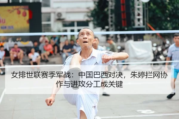 女排世联赛季军战：中国巴西对决，朱婷拦网协作与进攻分工成关键