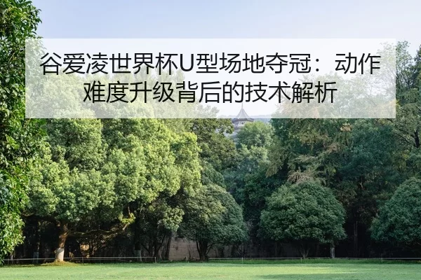 谷爱凌世界杯U型场地夺冠：动作难度升级背后的技术解析