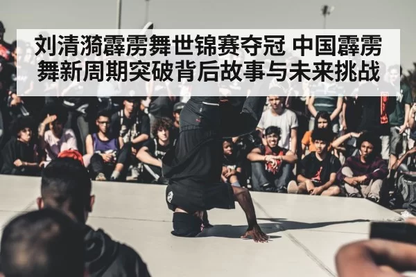 刘清漪霹雳舞世锦赛夺冠 中国霹雳舞新周期突破背后故事与未来挑战